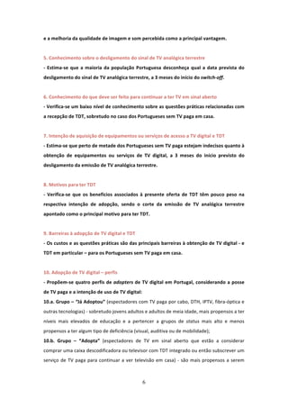 e a melhoria da qualidade de imagem e som percebida como a principal vantagem.                     
 
5. Conhecimento sobre o desligamento do sinal de TV analógica terrestre                   
‐  Estima‐se  que  a  maioria  da  população  Portuguesa  desconheça  qual  a  data  prevista  do 
desligamento do sinal de TV analógica terrestre, a 3 meses do início do switch‐off. 
         
6. Conhecimento do que deve ser feito para continuar a ter TV em sinal aberto
‐ Verifica‐se um baixo nível de conhecimento sobre as questões práticas relacionadas com 
a recepção de TDT, sobretudo no caso dos Portugueses sem TV paga em casa.   
 
7. Intenção de aquisição de equipamentos ou serviços de acesso a TV digital e TDT                  
‐ Estima‐se que perto de metade dos Portugueses sem TV paga estejam indecisos quanto à 
obtenção  de  equipamentos  ou  serviços  de  TV  digital,  a  3  meses  do  início  previsto  do 
desligamento da emissão de TV analógica terrestre.             
 
8. Motivos para ter TDT 
                        
‐  Verifica‐se  que  os  benefícios  associados  à  presente  oferta  de  TDT  têm  pouco  peso  na 
respectiva  intenção  de  adopção,  sendo  o  corte  da  emissão  de  TV  analógica  terrestre 
apontado como o principal motivo para ter TDT.                 
 
9. Barreiras à adopção de TV digital e TDT 
‐ Os custos e as questões práticas são das principais barreiras à obtenção de TV digital ‐ e 
TDT em particular – para os Portugueses sem TV paga em casa.  
 
10. Adopção de TV digital – perfis           
‐  Propõem‐se  quatro  perfis  de  adopters  de  TV  digital  em  Portugal,  considerando  a  posse 
de TV paga e a intenção de uso de TV digital:   
10.a. Grupo – “Já Adoptou” (espectadores com TV paga por cabo, DTH, IPTV, fibra‐óptica e 
outras tecnologias) ‐ sobretudo jovens adultos e adultos de meia idade, mais propensos a ter 
níveis  mais  elevados  de  educação  e  a  pertencer  a  grupos  de  status  mais  alto  e  menos 
propensos a ter algum tipo de deficiência (visual, auditiva ou de mobilidade);                     
10.b.  Grupo  –  “Adopta”  (espectadores  de  TV  em  sinal  aberto  que  estão  a  considerar 
comprar uma caixa descodificadora ou televisor com TDT integrado ou então subscrever um 
serviço  de  TV  paga  para  continuar  a  ver  televisão  em  casa)  ‐  são  mais  propensos  a  serem 



                                                  6 
 