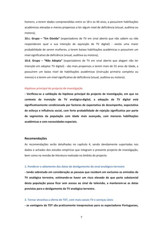 homens, a terem idades compreendidas entre os 18 e os 44 anos, a possuírem habilitações 
académicas elevadas e menos propensos a ter algum nível de deficiência (visual, auditiva ou 
motora);          
10.c.  Grupo  –  “Em  Dúvida”  (espectadores  de  TV  em  sinal  aberto  que  não  sabem  ou  não 
responderam  qual  a  sua  intenção  de  aquisição  de  TV  digital)  ‐  existe  uma  maior 
probabilidade de serem mulheres, a terem baixas habilitações académicas e possuírem um 
nível significativo de deficiência (visual, auditiva ou motora);        
10.d.  Grupo  –  “Não  Adopta”  (espectadores  de  TV  em  sinal  aberto  que  alegam  não  ter 
intenção em adoptar TV digital) ‐ são mais propensos a terem mais de 55 anos de idade, a 
possuírem  um  baixo  nível  de  habilitações  académicas  (instrução  primária  completa  ou 
menos) e a terem um nível significativo de deficiência (visual, auditiva ou motora).               
 
Hipótese principal do projecto de investigação   
‐  Verificou‐se  a  validação  da  hipótese  principal  do  projecto  de  investigação,  em  que  no 
contexto  da  transição  da  TV  analógica‐digital,  a  adopção  da  TV  digital  está 
significativamente condicionada por factores de expectativa de desempenho, expectativa 
de  esforço  e  influência  social,  com  forte  probabilidade  de  rejeição  significativa  por  parte 
de  segmentos  da  população  com  idade  mais  avançada,  com  menores  habilitações 
académicas e com necessidades especiais.                
 
 
Recomendações  
As  recomendações  serão  detalhadas  no  capítulo  4,  sendo  devidamente  suportadas  nos 
dados e achados dos estudos empíricos que integram o presente projecto de investigação, 
bem como na revisão de literatura realizada no âmbito do projecto.               
 
1. Ponderar o adiamento das datas de desligamento do sinal analógico terrestre                     
‐ tendo sobretudo em consideração as pessoas que recebem em exclusivo as emissões de 
TV  analógica  terrestre,  estimando‐se  haver  um  risco  elevado  de  que  parte  substancial 
desta  população  possa  ficar  sem  acesso  ao  sinal  de  televisão,  a  manterem‐se  as  datas 
previstas para o desligamento da TV analógica terrestre.                
 
2. Tornar atractiva a oferta de TDT, com mais canais TV e serviços úteis  
‐ as vantagens da TDT são praticamente inexpressivas para os espectadores Portugueses, 



                                                  7 
 