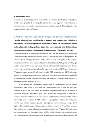  

4. Recomendações 
Considerando  os  resultados  antes  apresentados  e  a  revisão  de  literatura  conduzida  no 
âmbito  deste  projecto  de  investigação,  apresentam‐se  as  seguintes  recomendações  às 
principais partes interessadas envolvidas no processo de transição da TV analógica terrestre 
para o digital terrestre em Portugal:       
 

1.  Ponderar  o  adiamento  das  datas  de  desligamento  do  sinal  analógico  terrestre  
‐  tendo  sobretudo  em  consideração  as  pessoas  que  recebem  em  exclusivo  as 
emissões  de  TV  analógica terrestre, estimando‐se haver  um risco elevado de que 
parte  substancial  desta  população  possa  ficar  sem  acesso  ao  sinal  de  televisão,  a 
manterem‐se as datas previstas para o desligamento da TV analógica terrestre.  
O  presente  projecto  de  investigação  estima  que  cerca  de  38%  da  população  de  Portugal 
Continental  receba  somente  TV  em  sinal  aberto,  a  3  meses  do  início  do  desligamento  das 
emissões  de  TV  analógica  terrestre.  Ainda,  estima‐se  que  a  recepção  de  TV  analógica 
terrestre se mantenha como largamente dominante junto destes Portugueses sem TV paga, 
sendo  o  acesso  à  TDT  pouco  expressivo.  No  inquérito  quantitativo  aplicado  junto  de  uma 
amostra representativa da população de Portugal Continental, dos 38.3% que não possuem 
TV  paga  em  casa,  apenas  3%  afirmaram  receber  TDT,  enquanto  que  92.4%  afirmaram 
receber TV analógica, através da antena tradicional. Este modo, estima‐se que cerca de 35% 
da população de Portugal Continental possa ser afectada com o “apagão”, de acordo com os 
dados apurados em Setembro de 2011. 
        A  ter  também  em  consideração  o  baixo  nível  de  conhecimento  sobre  a  data  do 
desligamento,  bem  como  o  baixo  nível  de  conhecimento  sobre  o  deve  ser  feito  para 
continuar  a  ter  TV  em  sinal  aberto.  No  presente  projecto estimou‐se  que  a  maioria  da 
população  Portuguesa  desconheça  qual  a  data  prevista  do  desligamento  do  sinal  de  TV 
analógica terrestre, verificou‐se um baixo nível de conhecimento sobre as questões práticas 
relacionadas  com  a  recepção  de  TDT  e  estimou‐se  que  perto  de  metade  dos  Portugueses 
sem  TV  paga  estejam  indecisos  quanto  à  obtenção  de  equipamentos  ou  serviços  de  TV 
digital, a 3 meses do início previsto do desligamento das emissões de TV analógica terrestre. 
A ter também em consideração que no caso dos inquiridos sem TV paga, 43.9% afirmaram 
que  o  seu  televisor  não  é  compatível  com  a  TDT  e  14.6%  indicaram  ser  compatível,  sendo 
estes dados relativos a Setembro de 2011. Ainda que estes resultados não possibilitem dar 


                                                 71 
 