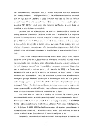 uma  resposta  rigorosa  e  definitiva  à  questão  “quantos  Portugueses  não  estão  preparados 
para  o  desligamento  da  TV  analógica  terrestre?”  ‐  até  pelo  elevado  número  de  inquiridos 
sem  TV  paga  que  em  Setembro  de  2011  afirmaram  não  saber  se  têm  um  televisor 
compatível com TDT (41.5%) e que afirmaram não saber se a sua zona de residência já tem 
cobertura  TDT  (70.4%)  ‐  ainda  assim  são  elementos  significativos  a  serem  tidos  em 
consideração pelos decisores nesta matéria. 
         De  notar  que  nos  Estados  Unidos  da  América  o  desligamento  do  sinal  de  TV 
analógica terrestre foi adiado por três vezes: de 2006 para 31 Dezembro de 2008, ao qual se 
seguiu o adiamento para 17 de Fevereiro de 2009 e, finalmente, para 12 de Junho de 2009 
(Hart, 2009). Em Janeiro de 2009, a cerca de um mês da data‐limite anunciada para desligar 
o  sinal  analógico  de  televisão,  a  Nielsen  estimou  que  quase  7%  de  todos  os  lares  com 
televisão  não  estavam  preparados  para  o  fim  da  televisão  analógica  terrestre  (7,8  milhões 
de lares), já que não possuíam um televisor ou descodificador de televisão digital (InformiTV, 
2008).    
         Assim, o recém‐eleito presidente dos E.U.A. Barack Obama avançou com a proposta 
de adiar o switch‐off nos E.U.A., declarando que “milhões de Americanos, incluindo aqueles 
nas  comunidades  mais  vulneráveis,  teriam  sido  deixados  às  escuras  se  a  conversão  tivesse 
ido em frente como planeado” (cit. in Hart, 2011). A menos de 2 semanas da data prevista 
para  o  desligamento  –  marcado  para  17  de  Fevereiro  de  2009  ‐,  a  Câmara  dos 
Representantes  viria  a  aprovar  a  proposta  de  adiamento  de  Barack  Obama,  já  antes 
aprovada  pelo  Senado  (Stelter,  2009).  Na  perspectiva  do  investigador  Norte‐Americano 
Jeffrey  Hart  (2011)  o  adiamento  da  transição  de  Fevereiro  para  Junho  de  2009  ajudou  a 
evitar disrupções graves no quotidiano dos cidadãos, “enquanto esforços adicionais levados 
a  cabo  pela  FCC  e  a  NTIA  depois  das  eleições  de  Novembro  para  emendar  o  programa  de 
cupões  para  aquisição  dos  descodificadores  e  para  educar  os  consumidores  acabaram  por 
ajudar a reduzir os custos do ajustamento para os pobres e os idosos”.   
         Por  outro  lado,  há  a  destacar  o  processo  de  switchover  na  Dinamarca,  que  é 
considerado como um caso de sucesso da migração da TV analógica terrestre para o digital. 
Estimou‐se que 24% da população seria afectada com o “apagão”, ou seja, cerca de 601.000 
famílias ‐ a Dinamarca tem cerca de 5,5 milhões habitantes. Assim, no dia do desligamento, 
a  31  de  Outubro  de  2009,  6.000  famílias  Dinamarquesas  não  estavam  preparadas  para  o 
desligamento  da  emissão  de  TV  analógica  terrestre,  tendo  a  linha  telefónica  de  apoio  à 
população recebido 4.000 chamadas no dia da transição (Vejlgaard, 2010). 
         Deste  modo,  revela‐se  ser  essencial  monitorizar  com  regularidade  o  progresso  da 



                                                 72 
 