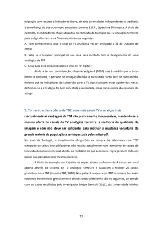 migração com recurso a indicadores‐chave, através de entidades independentes e credíveis, 
à semelhança do que aconteceu em países como os E.U.A., Espanha e Dinamarca. A título de 
exemplo, os indicadores‐chave utilizados no contexto da transição da TV analógica terrestre 
para o digital terrestre na Dinamarca foram os seguintes:              
A.  Tem  conhecimento  que  o  sinal  de  TV  analógica  vai  ser  desligado  a  31  de  Outubro  de 
2009?   
B.  Sabe  se  o  televisor  principal  de  sua  casa  será  afectado  com  o  desligamento  do  sinal 
analógico de TV?            
C. A sua casa está preparada para o sinal de TV digital?    
          Ainda  a  ter  em  consideração,  observa  Vejlgaard  (2010)  que  à  medida  que  a  data‐
limite se aproxima, o período de inovação‐decisão se torna mais curto. Dito de outro modo, 
mesmo  que  os  indicadores  de  conversão  para  a  TV  digital  possam  estar  aquém  das  metas 
definidas, se a estratégia foi bem concebida e executada, essas metas ainda são possíveis de 
atingir.   
 
 
2. Tornar atractiva a oferta de TDT, com mais canais TV e serviços úteis    
‐ actualmente as vantagens da TDT são praticamente inexpressivas, mantendo‐se a 
mesma  oferta  de  canais  da  TV  analógica  terrestre:  a  melhoria  da  qualidade  de 
imagem  e  som  não  deve  ser  suficiente  para  motivar  a  mudança  voluntária  da 
grande maioria da população a ser impactada pelo switch‐off.                    
No  caso  de  Portugal,  o  investimento  obrigatório  na  compra  de  televisores  com  TDT 
integrado ou caixas descodificadoras não resulta actualmente num acréscimo de canais de 
televisão disponíveis em sinal aberto, ao contrário do que aconteceu regra geral em todos os 
países que passaram pelo mesmo processo.  
          A  título  de  exemplo,  em  Espanha  os  espectadores  usufruíam  de  4  canais  em  sinal 
aberto  através  do  sistema  de  TV  analógico  terrestre  e  passaram  a  receber  20  canais 
gratuitos com a TDT (Impulsa TDT, 2010). Nos países Europeus com TDT o número de canais 
nacionais transmitidos gratuitamente através desta plataforma são os seguintes, de acordo 
com  os  dados  recolhidos  pelo  investigador  Sérgio  Denicoli  (2011),  da  Universidade  Minho: 
 




                                                 73 
 