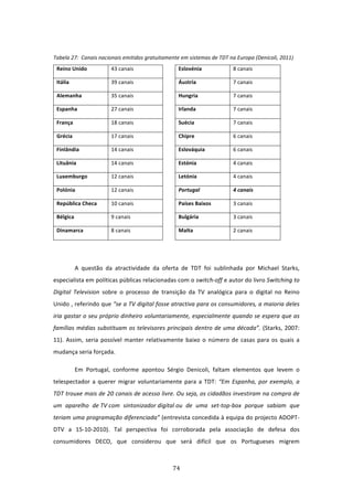  
Tabela 27:  Canais nacionais emitidos gratuitamente em sistemas de TDT na Europa (Denicoli, 2011)  
    Reino Unido             43 canais                  Eslovénia             8 canais 

    Itália                  39 canais                  Áustria               7 canais 

    Alemanha                35 canais                  Hungria               7 canais 

    Espanha                 27 canais                  Irlanda               7 canais 

    França                  18 canais                  Suécia                7 canais 

    Grécia                  17 canais                  Chipre                6 canais 

    Finlândia               14 canais                  Eslováquia            6 canais 

    Lituânia                14 canais                  Estónia               4 canais 

    Luxemburgo              12 canais                  Letónia               4 canais 

    Polónia                 12 canais                  Portugal              4 canais 

    República Checa         10 canais                  Países Baixos         3 canais 

    Bélgica                 9 canais                   Bulgária              3 canais 

    Dinamarca               8 canais                   Malta                 2 canais 


 

              A  questão  da  atractividade  da  oferta  de  TDT  foi  sublinhada  por  Michael  Starks, 
especialista em políticas públicas relacionadas com o switch‐off e autor do livro Switching to 
Digital  Television  sobre  o  processo  de  transição  da  TV  analógica  para  o  digital  no  Reino 
Unido , referindo que “se a TV digital fosse atractiva para os consumidores, a maioria deles 
iria gastar o seu próprio dinheiro voluntariamente, especialmente quando se espera que as 
famílias  médias  substituam  os  televisores  principais  dentro  de  uma  década”.  (Starks,  2007: 
11).  Assim,  seria  possível  manter  relativamente  baixo  o  número  de  casas  para  os  quais  a 
mudança seria forçada.  

              Em  Portugal,  conforme  apontou  Sérgio  Denicoli,  faltam  elementos  que  levem  o 
telespectador  a  querer  migrar  voluntariamente  para  a  TDT:  “Em  Espanha,  por  exemplo,  a 
TDT trouxe mais de 20 canais de acesso livre. Ou seja, os cidadãos investiram na compra de 
um  aparelho  de TV com  sintonizador digital ou  de  uma  set‐top‐box  porque  sabiam  que 
teriam uma programação diferenciada” (entrevista concedida à equipa do projecto ADOPT‐
DTV  a  15‐10‐2010).  Tal  perspectiva  foi  corroborada  pela  associação  de  defesa  dos 
consumidores  DECO,  que  considerou  que  será  difícil  que  os  Portugueses  migrem 



                                                      74 
 