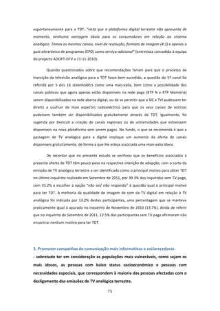 espontaneamente  para  a  TDT:  “visto  que  a  plataforma  digital  terrestre  não  apresenta  de 
momento,  nenhuma  vantagem  óbvia  para  os  consumidores  em  relação  ao  sistema 
analógico. Temos os mesmos canais, nível de resolução, formato de imagem (4:3) e apenas o 
guia electrónico de programas (EPG) como serviço adicional” (entrevista concedida à equipa 
do projecto ADOPT‐DTV a 11‐11‐2010). 

        Quando  questionados  sobre  que  recomendações  fariam  para  que  o  processo  de 
transição  da  televisão  analógica  para  a  TDT  fosse  bem‐sucedido,  a  questão  do  5º  canal  foi 
referida  por  5  dos  16  stakeholders  como  uma  mais‐valia,  bem  como  a  possibilidade  dos 
canais  públicos  que  agora  apenas  estão  disponíveis  na  rede  paga  (RTP  N  e  RTP  Memória) 
serem disponibilizados na rede aberta digital, ou de se permitir que a SIC e TVI pudessem ter 
direito  a  usufruir  de  mais  espectro  radioeléctrico  para  que  os  seus  canais  de  notícias 
pudessem  também  ser  disponibilizados  gratuitamente  através  da  TDT.  Igualmente,  foi 
sugerida  por  Denicoli  a  criação  de  canais  regionais  ou  de  universidades  que  estivessem 
disponíveis  na  nova  plataforma  sem  serem  pagos.  No  fundo,  o  que  se  recomenda  é  que  a 
passagem  de  TV  analógica  para  a  digital  implique  um  aumento  da  oferta  de  canais 
disponíveis gratuitamente, de forma a que lhe esteja associada uma mais‐valia óbvia. 

        De  recordar  que  no  presente  estudo  se  verificou  que  os  benefícios  associados  à 
presente oferta de TDT têm pouco peso na respectiva intenção de adopção, com o corte da 
emissão de TV analógica terrestre a ser identificado como o principal motivo para obter TDT 
no último inquérito realizado em Setembro de 2011, por 39.3% dos inquiridos sem TV paga, 
com  33.2%  a  escolher  a  opção  “não  sei/  não  respondo”  à  questão  qual  o  principal  motivo 
para  ter  TDT.  A  melhoria  da  qualidade  de  imagem  de  som  da  TV  digital  em  relação  à  TV 
analógica  foi  indicada  por  13.2%  destes  participantes,  uma  percentagem  que  se  manteve 
praticamente igual à apurada no inquérito de Novembro de 2010 (13.7%). Ainda de referir 
que no inquérito de Setembro de 2011, 12.5% dos participantes sem TV paga afirmaram não 
encontrar nenhum motivo para ter TDT.  
 
 

3. Promover campanhas de comunicação mais informativas e esclarecedoras    
‐  sobretudo  ter  em  consideração  as  populações  mais  vulneráveis,  como  sejam  os 
mais  idosos,  as  pessoas  com  baixo  status  socioeconómico  e  pessoas  com 
necessidades especiais, que correspondem à maioria das pessoas afectadas com o 
desligamento das emissões de TV analógica terrestre.                    

                                                  75 
 