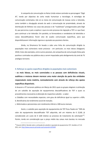 A campanha de comunicação no Reino Unido esteve centrada na personagem “Digit 
Al”,  tendo  por  objectivo  de  certo  modo  humanizar  a  tecnologia.  A  estratégia  de 
comunicação  contemplou  não  só  os  meios  de  comunicação  de  massas  como  a  televisão, 
como  também  a  divulgação  através  da  web  e  comunicação  de  proximidade,  através  da 
distribuição de folhetos nas casas das pessoas e de “roadshows” protagonizados pelo Digit 
Al, que percorreu o país a explicar o que era este processo de migração a TDT e o que fazer 
para  continuar  a  ter  televisão.  Em  paralelo,  os  fornecedores  e  vendedores  de  televisões  e 
caixas  descodificadoras  foram  alvo  de  acções  comunicação  específicas,  para  que 
disponibilizassem informação rigorosa e ajustada aos possíveis clientes.  

         Ainda,  na  Dinamarca  foi  levada  a  cabo  uma  linha  de  comunicação  dirigida  às 
populações  mais  vulneráveis  neste  processo  ‐  em  particular,  os  mais  idosos  (Vejlgaard, 
2010). Estes são exemplos, entre outros possíveis, de campanhas de comunicação feitas pela 
positiva e centradas nos públicos‐alvo a serem impactados pelo desligamento do sinal de TV 
analógico terrestre.                        
 
 
4. Reforçar os apoios específicos dirigidos às populações mais vulneráveis                               
‐  os  mais  idosos,  os  mais  carenciados  e  as  pessoas  com  deficiências  visuais, 
auditivas  e  motoras  devem  merecer  uma  maior  atenção  da  parte  das  entidades 
responsáveis  nesta  matéria,  nomeadamente  com  através  do  reforço  dos  apoios 
específicos disponíveis.                                    
A Anacom e PT tornaram públicos em Março de 2011 quais os grupos elegíveis à atribuição 
de  um  subsídio  de  aquisição  de  equipamentos  descodificadores  de  TDT  e  quais  os 
procedimentos necessários à obtenção do respectivo subsídio ‐ a saber:   
a. Cidadãos  com  necessidades  especiais,  com  grau  de  deficiência  igual  ou  superior  a  60%; 
b. Beneficiários do rendimento social de inserção;                                    
c. Reformados e pensionistas com rendimento inferior a 500 euros mensais.                      

         Assim, o subsídio para aquisição de equipamentos de TDT ficou fixado em “50% do 
valor  do  equipamento  descodificador  TDT  adquirido,  até  um  máximo  de  €  22,00,  já 
considerando  um  custo  de  €  3,00  relativo  ao  processo  de  tratamento  da  solicitação”16. 
Porém,  tendo  em  consideração  que  o  preço  médio  das  caixas  mais  baratas  no  mercado 
                                                                            
16
  Anacom (2011). Decisão sobre a atribuição de subsídio à aquisição de equipamentos TDT. Acedido a 27‐10‐
2011, em: http://www.anacom.pt/render.jsp?contentId=1079309  


                                                                               77 
 