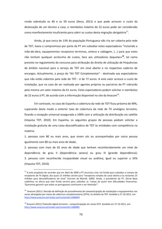 ronda  sobretudo  os  40  e  os  50  euros  (Deco,  2011)  e  que  pode  acrescer  o  custo  da 
deslocação  de  um  técnico  a  casa,  o  reembolso  máximo  de  22  euros  pode  ser  considerado 
como manifestamente insuficiente para cobrir os custos desta migração obrigatória17.    

          Ainda, já que cerca de 13% da população Portuguesa não iria ser coberta pela rede 
de TDT, havia o compromisso por parte da PT em subsidiar estes espectadores “incluindo a 
mão‐de‐obra,  equipamentos  receptores  terminais,  antena  e  cablagem,  (...)  para  que  estes 
não  tenham  qualquer  acréscimo  de  custos,  face  aos  utilizadores  daquelas»18,  tal  como 
previsto no regulamento do concurso para atribuição do direito de utilização de frequências 
de  âmbito  nacional  para  o  serviço  de  TDT  em  sinal  aberto  e  no  respectivo  caderno  de 
encargos.  Actualmente,  o  preço  do  “Kit  TDT  Complementar”  ‐  destinado  aos  espectadores 
que  não  estão  cobertos  pela  rede  de  TDT  ‐  é  de  77  euros.  A  este  valor  acresce  o  custo  de 
instalação,  que  no  caso  de  ser  realizada  por  agentes  próprios  ou  parceiros  da  PT  cobrarão 
pela mesma um valor máximo de 61 euros. Estes espectadores podem solicitar o reembolso 
de 22 euros à PT, de acordo com a informação disponível no site da Anacom19. 

          Em contraste, no caso de Espanha a cobertura da rede de TDT ficou próxima de 99%, 
superando  deste  modo  a  anterior  taxa  de  cobertura  da  rede  de  TV  analógica  terrestre, 
ficando a recepção universal assegurada a 100% com a utilização da distribuição via satélite 
(Impulsa  TDT,  2010).  Em  Espanha,  os  seguintes  grupos  de  pessoas  podiam  solicitar  a 
instalação gratuita de uma caixa descodificadora de TDT às entidades com competência na 
matéria: 
1.  pessoas  com  80  ou  mais  anos,  que  vivam  sós  ou  acompanhadas  por  outra  pessoa 
igualmente com 80 ou mais anos de idade;                                               
2.  pessoas  com  mais  de  65  anos  de  idade  que  tenham  reconhecidamente  um  nível  de 
dependência  de  grau  II  (dependência  severa)  ou  grau  III  (grande  dependência); 
3.  pessoas  com  reconhecida  incapacidade  visual  ou  auditiva,  igual  ou  superior  a  33% 
(Impulsa TDT, 2010). 
                                                                             
17
   A este propósito de recordar que em Abril de 2009 a PT anunciou criar um fundo para subsidiar a compra de 
receptores de TV digital, dos quais 15 milhões seriam para “receptores simples de canal aberto e os restantes 25 
milhões  para  descodificadores  do  sinal”  (Correio  da  Manhã,  2009).  Ainda,  o  presidente  da  PT,  Zeinal  Bava 
sublinhou  na  altura  que  este  fundo  serviria  para  subsidiar  as  “caixas  de  quem  tem  dificuldades  financeiras. 
'Queremos garantir que todos os portugueses continuem a ver televisão'”. 

18
    Anacom (2011). Decisão de definição do procedimento de comparticipação de instalações e equipamentos nas 
zonas abrangidas por meios de cobertura complementares (DTH), no âmbito da TDT. Acedido a 27‐10‐2011, em: 
http://www.anacom.pt/render.jsp?contentId=1080844  

19
  Anacom (2011) Televisão digital terrestre ‐ comparticipação em zonas DTH. Acedido em 27‐10‐2011, em: 
http://www.anacom.pt/render.jsp?contentId=1080885  


                                                                                78 
 
