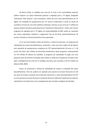 No  Reino  Unido,  os  cidadãos  com  mais  de  75  anos  e  com  necessidades  especiais 
podem  requerer  um  apoio  totalmente  gratuito  à  migração  para  a  TV  digital,  designado 
“Switchover  Help  Scheme”,  que  contempla  a  oferta  de  uma  caixa  descodificadora  de  TV 
digital,  da  instalação  do  equipamento  por  um  técnico  credenciado  e  ainda  12  meses  de 
assistência através de uma linha telefónica dedicada. Estimou‐se que cerca de 7 milhões de 
pessoas podiam beneficiar gratuitamente do “Switchover Help Scheme”. Ainda, este mesmo 
programa  de  migração  para  a  TV  digital,  da  responsabilidade  da  BBC,  podia  ser  requerido 
por  outras  populações  mediante  o  pagamento  fixo  de  40  libras  (aproximadamente  45 
euros), incluindo os mesmos benefícios acima apontados.  

        Já  no  caso  dos  Estados  Unidos  da  América,  o  Governo  promoveu  um  programa  de 
subsidiação  das  caixas  descodificadoras,  atribuindo  a  cada  casa  dois  cupões  de  40  dólares 
para  aquisição  de  equipamentos  receptores  de  TDT  (aproximadamente  29  euros  x  2  =  58 
euros).  No  total,  34,4  milhões  de  domicílios  beneficiaram  deste  programa,  representando 
1,5  mil  milhões  de  dólares  de  subsídios.  O  programa  de  subsidiação  foi  pago  com  uma 
pequena parte do dinheiro encaixado pelo Estado no leilão das frequências tornadas livres 
após o desligamento do sinal de TV analógica terrestre, que ascendeu a 20 mil milhões de 
dólares (DVB, 2009). 

        Assim,  se  recomenda  o  reforço  da  subsidiação  da  compra  e  instalação  das  caixas 
descodificadoras.  Para  tal,  poderia  ser  aplicada  uma  parcela  do  encaixe  financeiro  do  IVA 
por parte do Estado resultante das vendas dos televisores e caixas descodificadoras de TDT 
ou uma parcela do encaixe financeiro resultante do futuro leilão das frequências do espectro 
radioeléctrico tornadas livres com o desligamento das emissões analógicas de televisão.   

         




                                                 79 
 