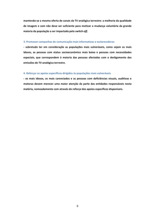 mantendo‐se a mesma oferta de canais da TV analógica terrestre: a melhoria da qualidade 
de  imagem  e  som  não  deve  ser  suficiente  para  motivar  a  mudança  voluntária  da  grande 
maioria da população a ser impactada pelo switch‐off.   
 
3. Promover campanhas de comunicação mais informativas e esclarecedoras   
‐  sobretudo  ter  em  consideração  as  populações  mais  vulneráveis,  como  sejam  os  mais 
idosos,  as  pessoas  com  status  socioeconómico  mais  baixo  e  pessoas  com  necessidades 
especiais,  que  correspondem  à  maioria  das  pessoas  afectadas  com  o  desligamento  das 
emissões de TV analógica terrestre.          
 
4. Reforçar os apoios específicos dirigidos às populações mais vulneráveis               
‐  os  mais  idosos,  os  mais  carenciados  e  as  pessoas  com  deficiências  visuais,  auditivas  e 
motoras  devem  merecer  uma  maior  atenção  da  parte  das  entidades  responsáveis  nesta 
matéria, nomeadamente com através do reforço dos apoios específicos disponíveis.                  
 
 




                                                  8 
 