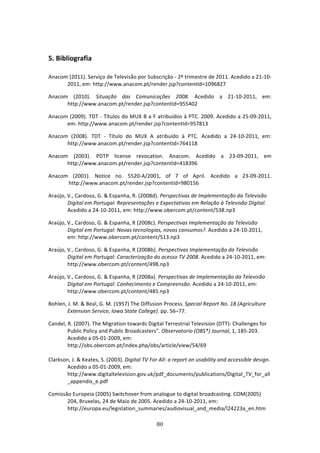  

5. Bibliografia 
 
Anacom (2011). Serviço de Televisão por Subscrição ‐ 2º trimestre de 2011. Acedido a 21‐10‐
      2011, em: http://www.anacom.pt/render.jsp?contentId=1096827 

Anacom  (2010).  Situação  das  Comunicações  2008.  Acedido  a  21‐10‐2011,  em: 
      http://www.anacom.pt/render.jsp?contentId=955402 

Anacom (2009). TDT ‐ Títulos do MUX B a F atribuídos à PTC. 2009. Acedido a 25‐09‐2011, 
      em: http://www.anacom.pt/render.jsp?contentId=957813 

Anacom  (2008).  TDT  ‐  Título  do  MUX  A  atribuído  à  PTC.  Acedido  a  24‐10‐2011,  em: 
      http://www.anacom.pt/render.jsp?contentId=764118 

Anacom  (2003).  PDTP  license  revocation.  Anacom.  Acedido  a  23‐09‐2011,  em 
      http://www.anacom.pt/render.jsp?contentId=418396 

Anacom  (2001).  Notice  no.  5520‐A/2001,  of  7  of  April.  Acedido  a  23‐09‐2011.  
       http://www.anacom.pt/render.jsp?contentId=980156 

Araújo, V., Cardoso, G. & Espanha, R. (2008d). Perspectivas de Implementação da Televisão 
        Digital em Portugal: Representações e Expectativas em Relação à Televisão Digital. 
        Acedido a 24‐10‐2011, em: http://www.obercom.pt/content/538.np3 

Araújo, V., Cardoso, G. & Espanha, R (2008c). Perspectivas Implementação da Televisão 
        Digital em Portugal: Novas tecnologias, novos consumos?. Acedido a 24‐10‐2011, 
        em: http://www.obercom.pt/content/513.np3 

Araújo, V., Cardoso, G. & Espanha, R (2008b). Perspectivas Implementação da Televisão 
        Digital em Portugal: Caracterização do acesso TV 2008. Acedido a 24‐10‐2011, em: 
        http://www.obercom.pt/content/498.np3 

Araújo, V., Cardoso, G. & Espanha, R (2008a). Perspectivas de Implementação da Televisão 
        Digital em Portugal: Conhecimento e Compreensão. Acedido a 24‐10‐2011, em: 
        http://www.obercom.pt/content/485.np3 

Bohlen, J. M. & Beal, G. M. (1957) The Diffusion Process. Special Report No. 18 (Agriculture 
        Extension Service, Iowa State College). pp. 56–77. 

Candel, R. (2007). The Migration towards Digital Terrestrial Television (DTT): Challenges for 
        Public Policy and Public Broadcasters”. Observatorio (OBS*) Journal, 1, 185‐203. 
        Acedido a 05‐01‐2009, em: 
        http://obs.obercom.pt/index.php/obs/article/view/54/69 
         
Clarkson, J. & Keates, S. (2003). Digital TV For All: a report on usability and accessible design. 
        Acedido a 05‐01‐2009, em: 
        http://www.digitaltelevision.gov.uk/pdf_documents/publications/Digital_TV_for_all
        _appendix_e.pdf 

Comissão Europeia (2005) Switchover from analogue to digital broadcasting. COM(2005) 
       204, Bruxelas, 24 de Maio de 2005. Acedido a 24‐10‐2011, em: 
       http://europa.eu/legislation_summaries/audiovisual_and_media/l24223a_en.htm 

                                                80 
 