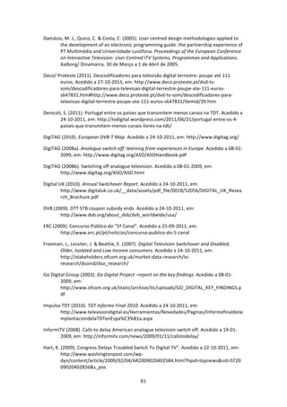 Damásio, M. J., Quico, C. & Costa, C. (2005). User centred design methodologies applied to 
      the development of an electronic programming guide: the partnership experience of 
      PT Multimédia and Universidade Lusófona. Proceedings of the European Conference 
      on Interactive Television: User Centred ITV Systems, Programmes and Applications. 
      Aalborg/ Dinamarca. 30 de Março a 1 de Abril de 2005. 

Deco/ Proteste (2011). Descodificadores para televisão digital terrestre: poupe até 111 
       euros. Acedido a 27‐10‐2011, em: http://www.deco.proteste.pt/dvd‐tv‐
       som/descodificadores‐para‐televisao‐digital‐terrestre‐poupe‐ate‐111‐euros‐
       s647831.htm#http://www.deco.proteste.pt/dvd‐tv‐som/descodificadores‐para‐
       televisao‐digital‐terrestre‐poupe‐ate‐111‐euros‐s647831/itemid/39.htm 

Denicoli, S. (2011). Portugal entre os países que transmitem menos canais na TDT. Acedido a 
        24‐10‐2011, em: http://tvdigital.wordpress.com/2011/06/21/portugal‐entre‐os‐4‐
        paises‐que‐transmitem‐menos‐canais‐livres‐na‐tdt/ 

DigiTAG (2010). European DVB‐T Map. Acedido a 24‐10‐2011, em: http://www.digitag.org/ 

DigiTAG (2008a). Analogue switch‐off: learning from experiences in Europe. Acedido a 08‐01‐
       2099, em: http://www.digitag.org/ASO/ASOHandbook.pdf 

DigiTAG (2008b). Switching off analogue television. Acedido a 08‐01‐2009, em:  
       http://www.digitag.org/ASO/ASO.html 

Digital UK (2010). Annual Switchover Report. Acedido a 24‐10‐2011, em: 
         http://www.digitaluk.co.uk/__data/assets/pdf_file/0018/52056/DIGITAL_UK_Resea
         rch_Brochure.pdf 

DVB (2009). DTT STB coupon subsidy ends. Acedido a 24‐10‐2011, em: 
       http://www.dvb.org/about_dvb/dvb_worldwide/usa/ 

ERC (2009). Concurso Público do "5º Canal". Acedido a 25‐09‐2011, em:  
       http://www.erc.pt/pt/noticias/concurso‐publico‐do‐5‐canal 

Freeman, J., Lessiter, J. & Beattie, E. (2007). Digital Television Switchover and Disabled, 
      Older, Isolated and Low Income consumers. Acedido a 24‐10‐2011, em: 
      http://stakeholders.ofcom.org.uk/market‐data‐research/tv‐
      research/dsoind/dso_research/ 

Go Digital Group (2003). Go Digital Project –report on the key findings. Acedido a 08‐01‐
        2009, em: 
        http://www.ofcom.org.uk/static/archive/itc/uploads/GO_DIGITAL_KEY_FINDINGS.p
        df 

Impulsa TDT (2010). TDT Informe Final 2010. Acedido a 24‐10‐2011, em: 
       http://www.televisiondigital.es/Herramientas/Novedades/Paginas/Informefinaldelai
       mplantaciondelaTDTenEspa%C3%B1a.aspx 

InformiTV (2008). Calls to delay American analogue television switch off. Acedido a 19‐01‐
       2009, em: http://informitv.com/news/2009/01/11/callstodelay/ 

Hart, K. (2009). Congress Delays Troubled Switch To Digital TV”. Acedido a 22‐10‐2011, em: 
         http://www.washingtonpost.com/wp‐
         dyn/content/article/2009/02/04/AR2009020402584.html?hpid=topnews&sid=ST20
         09020402856&s_pos 

                                               81 
 