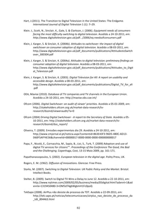 Hart, J.(2011). The Transition to Digital Television in the United States: The Endgame. 
         International Journal of Digital Television 1 (1): 7–29. 

Klein. J., Scott, N., Sinclair, K., Gale, S. & Clarkson, J. (2006). Equipment needs of consumers 
          facing the most difficulty switching to digital television. Acedido a 24‐10‐2011, em: 
          http://www.digitaltelevision.gov.uk/pdf.../2006/eq‐needsofconsumers.pdf 

Klein, J. Karger, S. & Sinclair, K. (2004b). Attitudes to switchover: the impact of digital 
          switchover on consumer adoption of digital television. Acedido a 08‐03‐2011, em: 
          http://www.digitaltelevision.gov.uk/pdf_documents/publications/AttitudestoSwitch
          over_300304.pdf 

Klein, J. Karger, S. & Sinclair, K. (2004a). Attitudes to digital television: preliminary findings on 
          consumer adoption of digital television. Acedido a 08‐03‐2011, em:  
          http://www.digitaltelevision.gov.uk/pdf_documents/publications/Attitudes_to_Digit
          al_Television.pdf 

Klein, J. Karger, S. & Sinclair, K. (2003). Digital Television for All: A report on usability and 
          accessible design. Acedido a 08‐03‐2011, em: 
          http://www.digitaltelevision.gov.uk/pdf_documents/publications/Digital_TV_for_all
          .pdf 

OEA, Mavise (2010). Database of TV companies and TV channels in the European Union. 
      Acedido a 24‐10‐2011, em: http://mavise.obs.coe.int/ 

Ofcom (2006). Digital Switchover: an audit of viewer' priorities. Acedido a 05‐01‐2009, em: 
       http://stakeholders.ofcom.org.uk/market‐data‐research/tv‐
       research/dsoind/vieweraudit/?a=0 

Ofcom (2004) Driving Digital Switchover ‐ A report to the Secretary of State. Acedido a 05‐
       10‐2011, em: http://stakeholders.ofcom.org.uk/market‐data‐research/tv‐
       research/dsoind/dso_report/ 

Oliveira, T. (2009). Emissões experimentais dia 29. Acedido a 24‐10‐2011, em: 
        http://www.cmjornal.xl.pt/noticia.aspx?contentid=863E43F3‐96D5‐480C‐AD13‐
        D60F5AFF4E36&channelid=00000017‐0000‐0000‐0000‐000000000017 

Papa, F., Nicoló, E., Cornacchia, M., Sapio, B., Livi, S., Turk, T. (2009) Adoption and use of 
        digital TV services for citizens"”. Proceedings of the Conference The Good, the Bad 
        and the Challenging. Copenhaga, Cost, 13‐15 Maio 2009, pp. 161‐171. 

Papathanassopoulos, S. (2002). European television in the digital age. Polity Press, UK. 

Rogers, E. M. (1962). Diffusion of Innovations. Glencoe: Free Press. 

Starks, M. (2007). Switching to Digital Television: UK Public Policy and the Market. Bristol: 
        Intellect Books.  

Stelter, B. (2009). Switch to Digital TV Wins a Delay to June 12. Acedido a 22‐10‐2011, em: 
         http://www.nytimes.com/2009/02/05/business/media/05digital.html?adxnnl=1&ad
         xnnlx=1319450480‐3+OM5d74gbWgkmH1Fc0poQ 

TekSapo (2008). AirPlus não desiste de processo da TDT. Acedido a 22‐09‐2011, em: 
       http://tek.sapo.pt/noticias/telecomunicacoes/airplus_nao_desiste_de_processo_da
       _tdt_894463.html 


                                                 82 
 