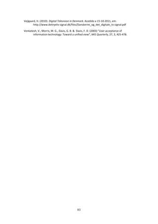 Vejlgaard, H. (2010). Digital Television in Denmark. Acedido a 15‐10‐2011, em: 
        http://www.detnyetv‐signal.dk/files/Danskerne_og_det_digitale_tv‐signal.pdf 

Venkatesh, V., Morris, M. G., Davis, G. B. &  Davis, F. D. (2003) “User acceptance of 
       information technology: Toward a unified view”, MIS Quarterly, 27, 3, 425‐478. 




                                            83 
 