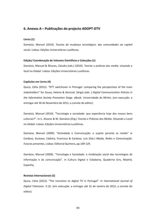  

6. Anexos A – Publicações do projecto ADOPT‐DTV  
 
Livros (1)         
Damásio,  Manuel  (2010).  Teorias  da  mudança  tecnológica:  das  comunidades  ao  capital 
social. Lisboa: Edições Universitárias Lusófonas.   
  
Edição/ Coordenação de Volumes Científicos e Colecções (1)                  
Damásio, Manuel & Álvares, Cláudia (eds.) (2010). Teorias e práticas dos media: situando o 
local no Global. Lisboa: Edições Universitárias Lusófonas.                 
 
Capítulos em Livros (4)   
Quico,  Célia  (2012).  “DTT  switchover  in  Portugal:  comparing  the  perspectives  of  the  main 
stakeholders” for Sousa, Helena & Denicoli, Sérgio (eds. ) Digital Communication Policies in 
the  Information  Society  Promotion  Stage.  eBook.  Universidade  do  Minho.  (em  execução:  a 
entregar até 30 de Novembro de 2011; a convite do editor).                 
 
Damásio,  Manuel  (2010).  “Tecnologia  e  sociedade:  que  experiência  hoje  dos  nossos  bens 
culturais?”. In C. Alvares & M. Damásio (Org.) Teorias e Práticas dos Media: Situando o Local 
no Global. Lisboa: Edições Universitárias Lusófonas.  


Damásio,  Manuel  (2009).  “Actividade  e  Comunicação:  o  sujeito  perante  os  media”  in 
Cardoso,  Gustavo,  Cádima,  Francisco  &  Cardoso,  Luís  (Eds.)  Media,  Redes  e  Comunicação: 
Futuros presentes, Lisboa: Editorial Quimera, pp.109‐129.                  
 
Damásio,  Manuel  (2009).  "Tecnologia  e  Sociedade:  a  modelação  social  das  tecnologias  da 
informação  e  da  comunicação".  in  Cultura  Digital  e  Cidadania,  Quaderno  Gris,  Madrid, 
Espanha;                    
 
Revistas Internacionais (5)           
Quico,  Célia  (2012).  “The  transition  to  digital  TV  in  Portugal“.  In  International  Journal  of 
Digital  Television.  3  (2).  (em  execução:  a  entregar  até  31  de  Janeiro  de  2012;  a  convite  do 
editor).  
 


                                                    84 
 
