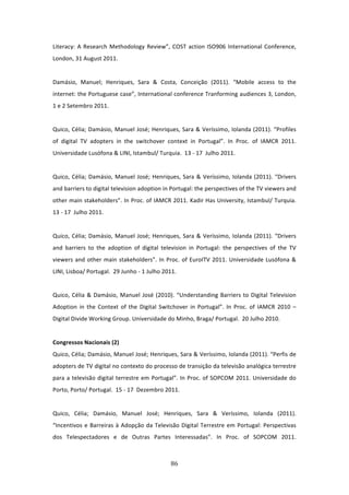 Literacy:  A  Research  Methodology  Review”,  COST  action  ISO906  International  Conference, 
London, 31 August 2011.              
 
Damásio,  Manuel;  Henriques,  Sara  &  Costa,  Conceição  (2011).  “Mobile  access  to  the 
internet: the Portuguese case”, International conference Tranforming audiences 3, London, 
1 e 2 Setembro 2011.   
  
Quico, Célia; Damásio, Manuel José; Henriques, Sara & Veríssimo, Iolanda (2011). “Profiles 
of  digital  TV  adopters  in  the  switchover  context  in  Portugal”.  In  Proc.  of  IAMCR  2011. 
Universidade Lusófona & LINI, Istambul/ Turquia.  13 ‐ 17  Julho 2011.   
 
Quico,  Célia;  Damásio,  Manuel  José;  Henriques,  Sara  &  Veríssimo,  Iolanda  (2011).  “Drivers 
and barriers to digital television adoption in Portugal: the perspectives of the TV viewers and 
other main stakeholders”. In Proc. of IAMCR 2011. Kadir Has University, Istambul/ Turquia.  
13 ‐ 17  Julho 2011.        
 
Quico,  Célia;  Damásio,  Manuel  José;  Henriques,  Sara  &  Veríssimo,  Iolanda  (2011).  “Drivers 
and  barriers  to  the  adoption  of  digital  television  in  Portugal:  the  perspectives  of  the  TV 
viewers  and  other  main  stakeholders”.  In  Proc.  of  EuroITV  2011.  Universidade  Lusófona  & 
LINI, Lisboa/ Portugal.  29 Junho ‐ 1 Julho 2011.   
 
Quico,  Célia  &  Damásio,  Manuel  José  (2010).  “Understanding  Barriers  to  Digital  Television 
Adoption  in  the  Context  of  the  Digital  Switchover  in  Portugal”.  In  Proc.  of  IAMCR  2010  – 
Digital Divide Working Group. Universidade do Minho, Braga/ Portugal.  20 Julho 2010.   
 
Congressos Nacionais (2)             
Quico, Célia; Damásio, Manuel José; Henriques, Sara & Veríssimo, Iolanda (2011). “Perfis de 
adopters de TV digital no contexto do processo de transição da televisão analógica terrestre 
para  a  televisão  digital  terrestre  em  Portugal”.  In  Proc.  of  SOPCOM  2011.  Universidade  do 
Porto, Porto/ Portugal.  15 ‐ 17  Dezembro 2011.                
          
Quico,  Célia;  Damásio,  Manuel  José;  Henriques,  Sara  &  Veríssimo,  Iolanda  (2011). 
“Incentivos  e  Barreiras  à  Adopção  da  Televisão  Digital  Terrestre  em  Portugal:  Perspectivas 
dos  Telespectadores  e  de  Outras  Partes  Interessadas”.  In  Proc.  of  SOPCOM  2011. 



                                                  86 
 