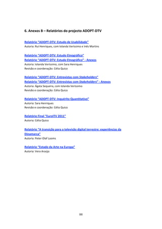 


6. Anexos B – Relatórios do projecto ADOPT‐DTV  
 
Relatório “ADOPT‐DTV: Estudo de Usabilidade”  
Autoria: Rui Henriques, com Iolanda Veríssimo e Inês Martins  
 
Relatório “ADOPT‐DTV: Estudo Etnográfico”  
Relatório “ADOPT‐DTV: Estudo Etnográfico” ‐ Anexos 
Autoria: Iolanda Veríssimo, com Sara Henriques 
Revisão e coordenação: Célia Quico 
 
Relatório “ADOPT‐DTV: Entrevistas com Stakeholders”  
Relatório “ADOPT‐DTV: Entrevistas com Stakeholders” ‐ Anexos 
Autoria: Ágata Sequeira, com Iolanda Veríssimo  
Revisão e coordenação: Célia Quico 
 
Relatório “ADOPT‐DTV: Inquérito Quantitativo”  
Autoria: Sara Henriques 
Revisão e coordenação: Célia Quico 
 
Relatório Final “EuroITV 2011”  
Autoria: Célia Quico  
 
Relatório “A transição para a televisão digital terrestre: experiências da 
Dinamarca”  
Autoria: Peter Olaf Looms 
 
Relatório “Estado da Arte na Europa”  
Autoria: Vera Araújo 




                                            88 
 