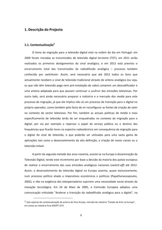  

1. Descrição do Projecto 
 


1.1. Contextualização2                                       

       O  tema  da  migração  para  a  televisão  digital  está  na  ordem  do  dia  em  Portugal:  em 
2009  foram  iniciadas  as  transmissões  de  televisão  digital  terrestre  (TDT),  em  2011  serão 
realizados  os  primeiros  desligamentos  do  sinal  analógico,  e  em  2012  está  previsto  o 
encerramento  total  das  transmissões  da  radiodifusão  analógica  –  processo  também 
conhecido  por  switchover.  Assim,  será  necessário  que  até  2012  todos  os  lares  que 
actualmente recebem o sinal de televisão tradicional através de antena analógica (ou seja, 
os que não têm televisão paga nem pré‐instalação de cabo) comprem um descodificador e 
uma  antena  adaptada  para  que  possam  continuar  a  usufruir  das  emissões  televisivas.  Por 
outro  lado,  será  ainda  necessário  preparar  a  indústria  e  o  mercado  dos  media  para  este 
processo de migração, já que ele implica não só um processo de transição para o digital no 
próprio operador, como também pelo facto de vir reconfigurar as fontes de criação de valor 
no  contexto  do  sector  televisivo.  Por  fim,  também  as  actuais  políticas  de  media  e  mais 
especificamente  de  televisão  terão  de  ser  enquadradas  no  contexto  da  migração  para  o 
digital,  por  via  por  exemplo  a  repensar  o  papel  do  serviço  público  ou  o  destino  das 
frequências que ficarão livres no espectro radioeléctrico em consequência da migração para 
o  digital  do  sinal  de  televisão,  e  que  poderão  ser  utilizadas  para  uma  vasta  gama  de 
aplicações  tais  como  o  desenvolvimento  da  alta  definição,  a  criação  de  novos  canais  ou  a 
televisão móvel.  

       A partir da segunda metade dos anos noventa, assiste‐se na Europa à disseminação da 
Televisão Digital, tendo este incremento por base a decisão da maioria dos países europeus 
de  realizar  o  encerramento  das  suas  emissões  analógicas  nacionais  (switch‐off)  até  2012. 
Assim,  o  desenvolvimento  da  televisão  digital  na  Europa  assenta,  quase  exclusivamente, 
num  processo  político  aliado  a  imperativos  económicos  e  políticos  (Papathanassopoulos, 
2002), e não na exigência dos telespectadores suprirem uma necessidade social através da 
inovação  tecnológica.  Em  24  de  Maio  de  2005,  a  Comissão  Europeia  adoptou  uma 
comunicação  intitulada  ''Acelerar  a  transição  da  radiodifusão  analógica  para  a  digital'',  na 
                                                                             
2 Sub‐capítulo de contextualização de autoria de Vera Araújo, retirado do relatório “Estado da Arte na Europa”, 

em anexo ao relatório final ADOPT‐DTV. 



                                                                                9 
 