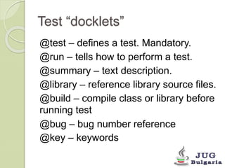 Test “docklets” 
@test – defines a test. Mandatory. 
@run – tells how to perform a test. 
@summary – text description. 
@library – reference library source files. 
@build – compile class or library before 
running test 
@bug – bug number reference 
@key – keywords 
 