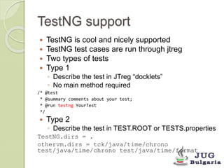 TestNG support 
 TestNG is cool and nicely supported 
 TestNG test cases are run through jtreg 
 Two types of tests 
 Type 1 
◦ Describe the test in JTreg “docklets” 
◦ No main method required 
/* @test 
* @summary comments about your test; 
* @run testng YourTest 
*/ 
 Type 2 
◦ Describe the test in TEST.ROOT or TESTS.properties 
TestNG.dirs = . 
othervm.dirs = tck/java/time/chrono 
test/java/time/chrono test/java/time/format 
 