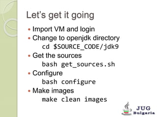 Let’s get it going 
 Import VM and login 
 Change to openjdk directory 
cd $SOURCE_CODE/jdk9 
 Get the sources 
bash get_sources.sh 
 Configure 
bash configure 
 Make images 
make clean images 
 