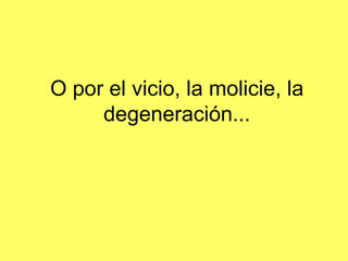 O por el vicio, la molicie, la degeneración ...
