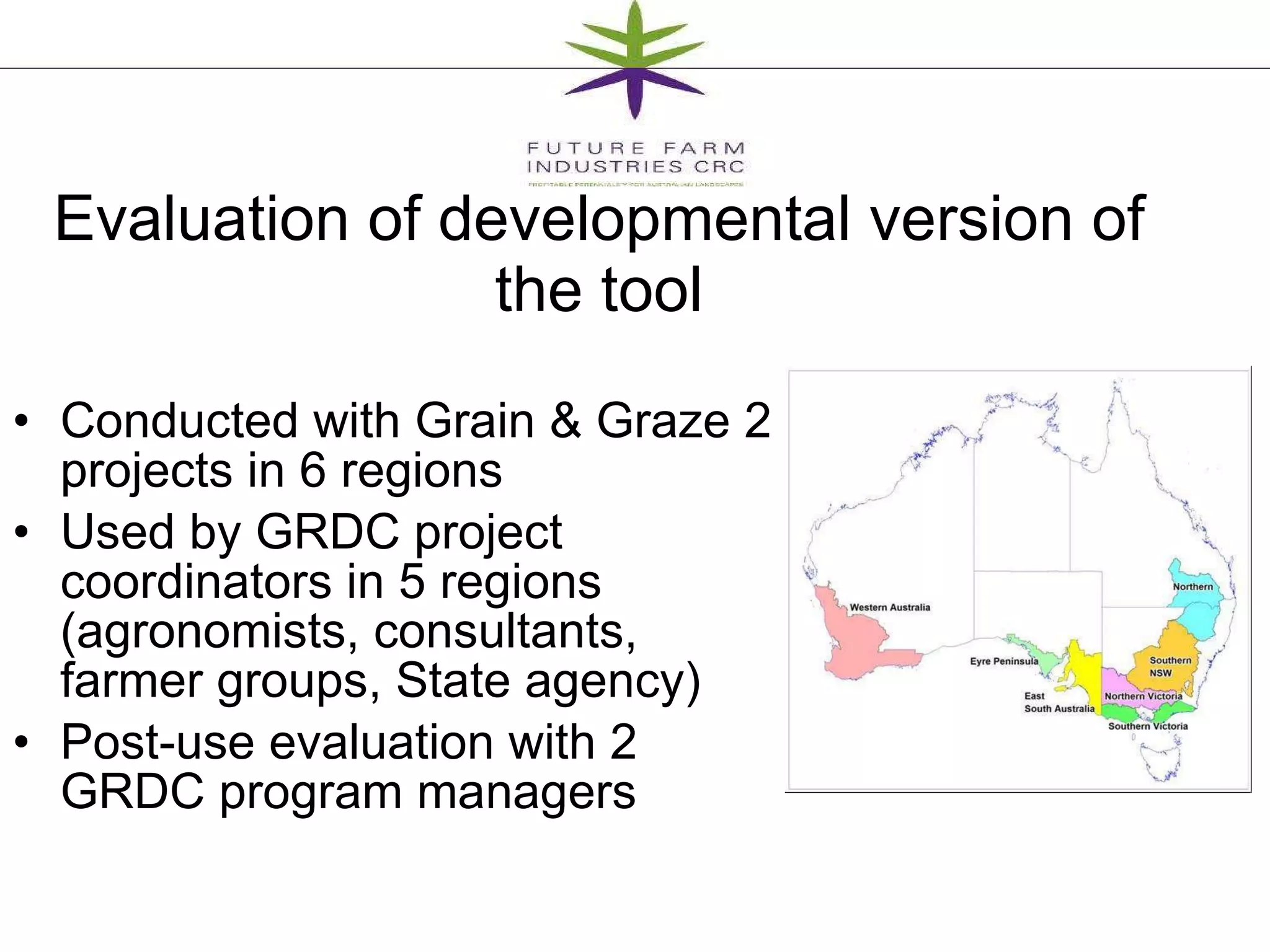 Evaluation of developmental version of the tool Conducted with Grain & Graze 2 projects in 6 regions Used by GRDC project coordinators in 5 regions (agronomists, consultants, farmer groups, State agency) Post-use evaluation with 2 GRDC program managers  