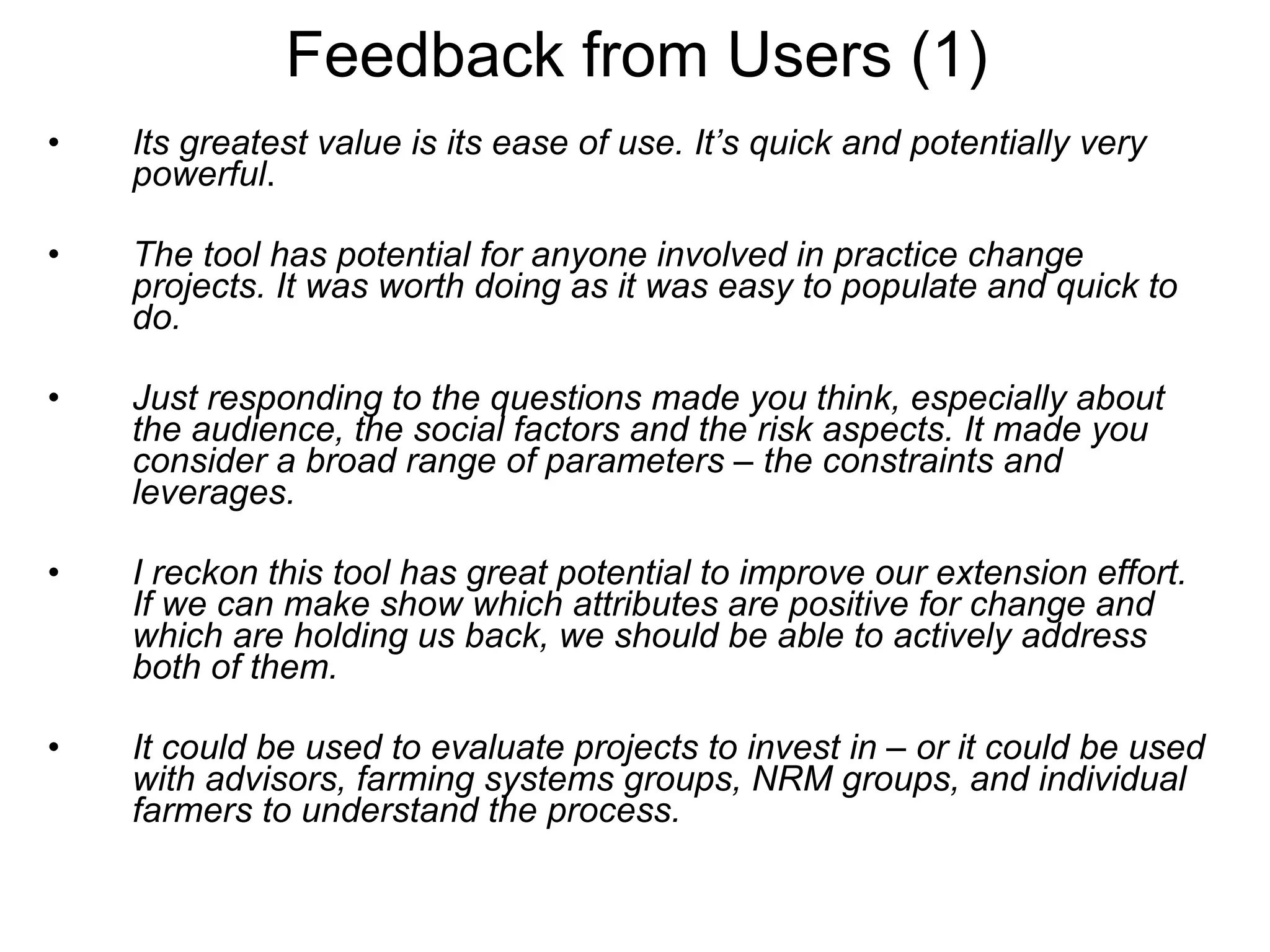 Feedback from Users (1) Its greatest value is its ease of use. It’s quick and potentially very powerful . The tool has potential for anyone involved in practice change projects. It was worth doing as it was easy to populate and quick to do. Just responding to the questions made you think, especially about the audience, the social factors and the risk aspects. It made you consider a broad range of parameters – the constraints and leverages.  I reckon this tool has great potential to improve our extension effort. If we can make show which attributes are positive for change and which are holding us back, we should be able to actively address both of them.   It could be used to evaluate projects to invest in – or it could be used with advisors, farming systems groups, NRM groups, and individual farmers to understand the process.   