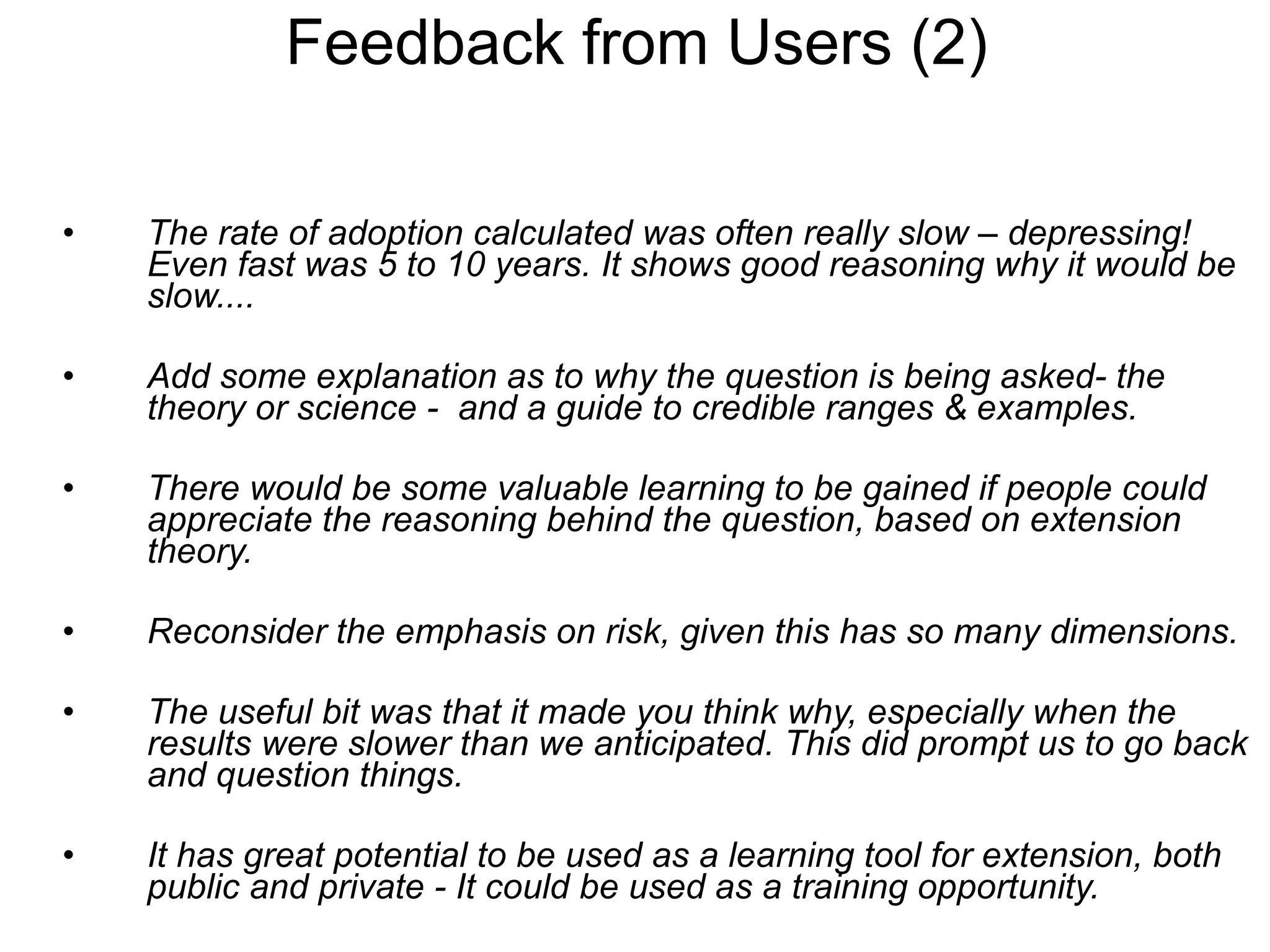 The rate of adoption calculated was often really slow – depressing! Even fast was 5 to 10 years. It shows good reasoning why it would be slow.... Add some explanation as to why the question is being asked- the theory or science -  and a guide to credible ranges & examples.  There would be some valuable learning to be gained if people could appreciate the reasoning behind the question, based on extension theory.  Reconsider the emphasis on risk, given this has so many dimensions. The useful bit was that it made you think why, especially when the results were slower than we anticipated. This did prompt us to go back and question things.   It has great potential to be used as a learning tool for extension, both public and private - It could be used as a training opportunity. Feedback from Users (2) 