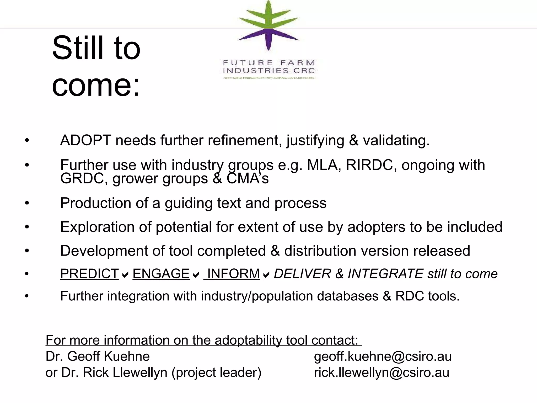 ADOPT needs further refinement, justifying & validating. Further use with industry groups e.g. MLA, RIRDC, ongoing with GRDC, grower groups & CMA’s Production of a guiding text and process Exploration of potential for extent of use by adopters to be included Development of tool completed & distribution version released PREDICT  ENGAGE   INFORM  DELIVER & INTEGRATE still to come Further integration with industry/population databases & RDC tools.  Still to come: For more information on the adoptability tool contact:  Dr. Geoff Kuehne   geoff.kuehne@csiro.au  or Dr. Rick Llewellyn (project leader) [email_address] 