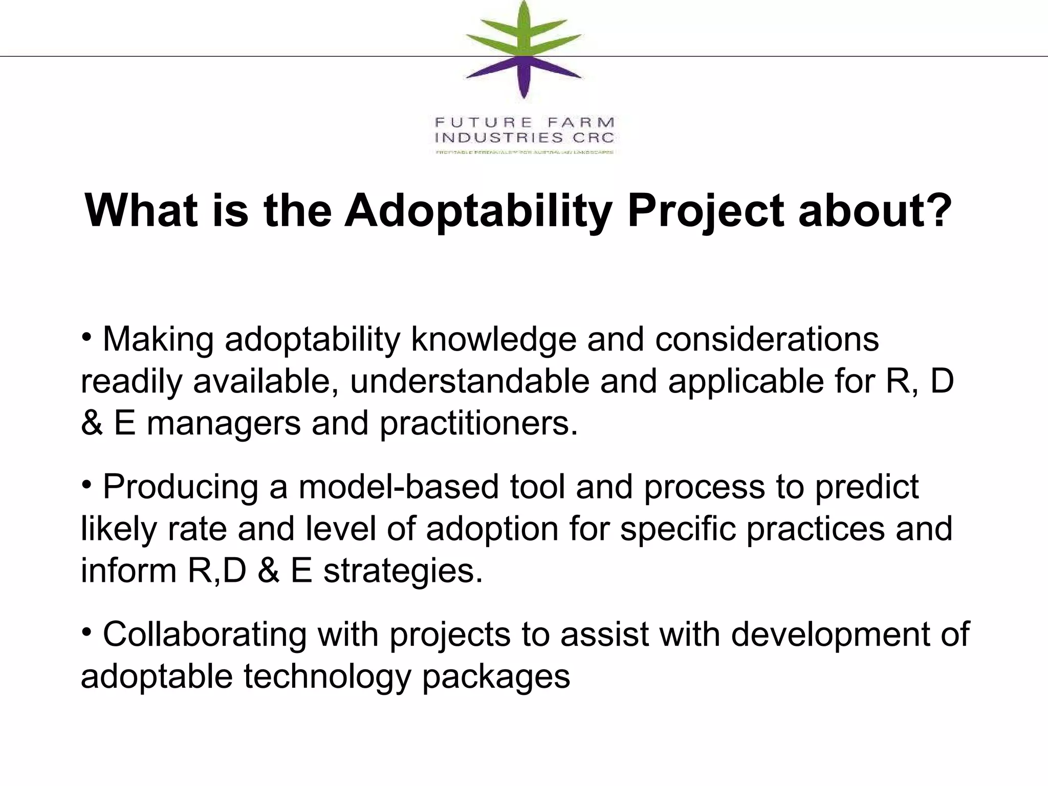 What is the Adoptability Project about?  Making adoptability knowledge and considerations readily available, understandable and applicable for R, D & E managers and practitioners. Producing a model-based tool and process to predict likely rate and level of adoption for specific practices and inform R,D & E strategies. Collaborating with projects to assist with development of adoptable technology packages 