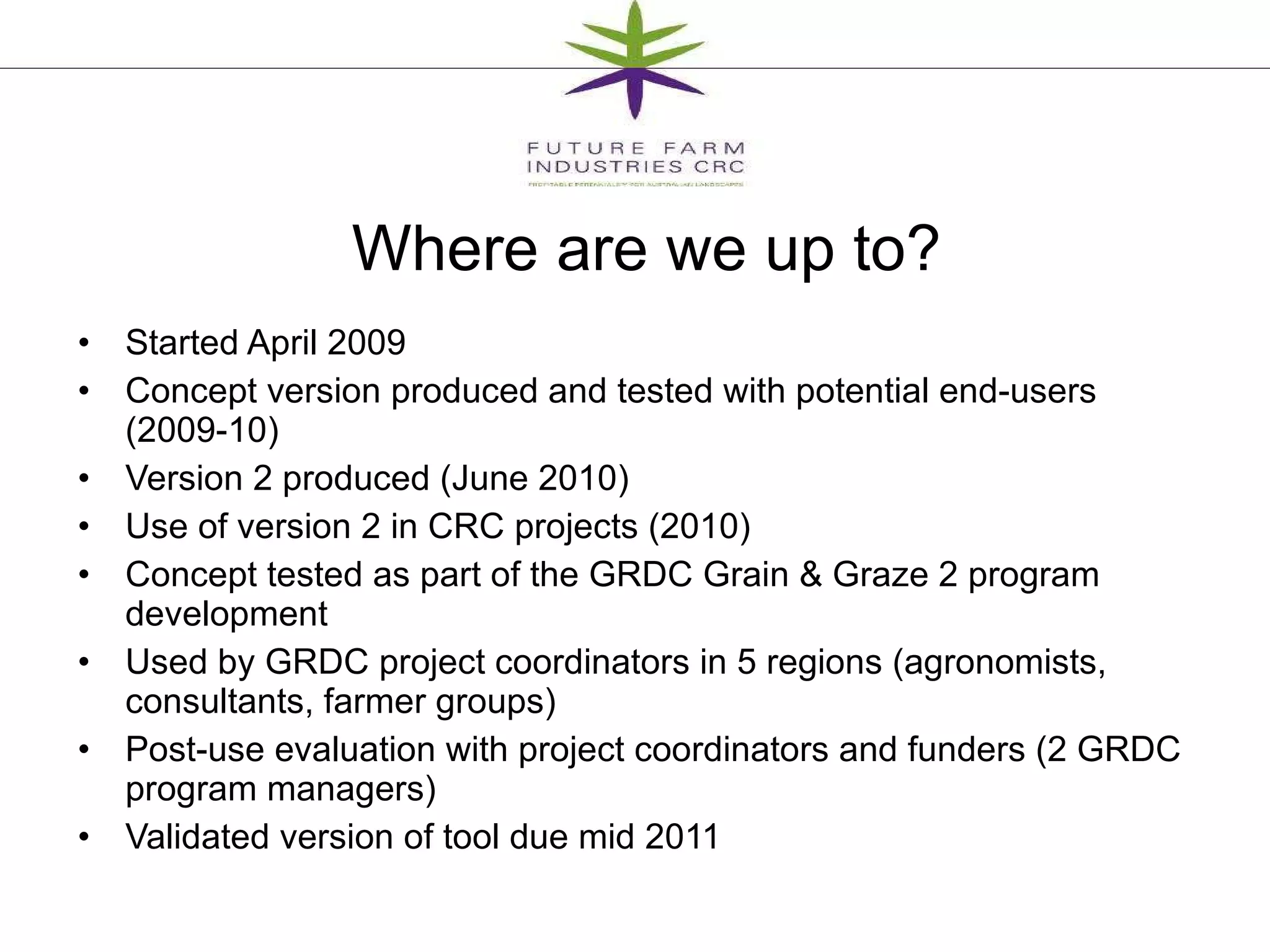Where are we up to? Started April 2009 Concept version produced and tested with potential end-users  (2009-10) Version 2 produced (June 2010) Use of version 2 in CRC projects (2010) Concept tested as part of the GRDC Grain & Graze 2 program development Used by GRDC project coordinators in 5 regions (agronomists, consultants, farmer groups) Post-use evaluation with project coordinators and funders (2 GRDC program managers)  Validated version of tool due mid 2011 