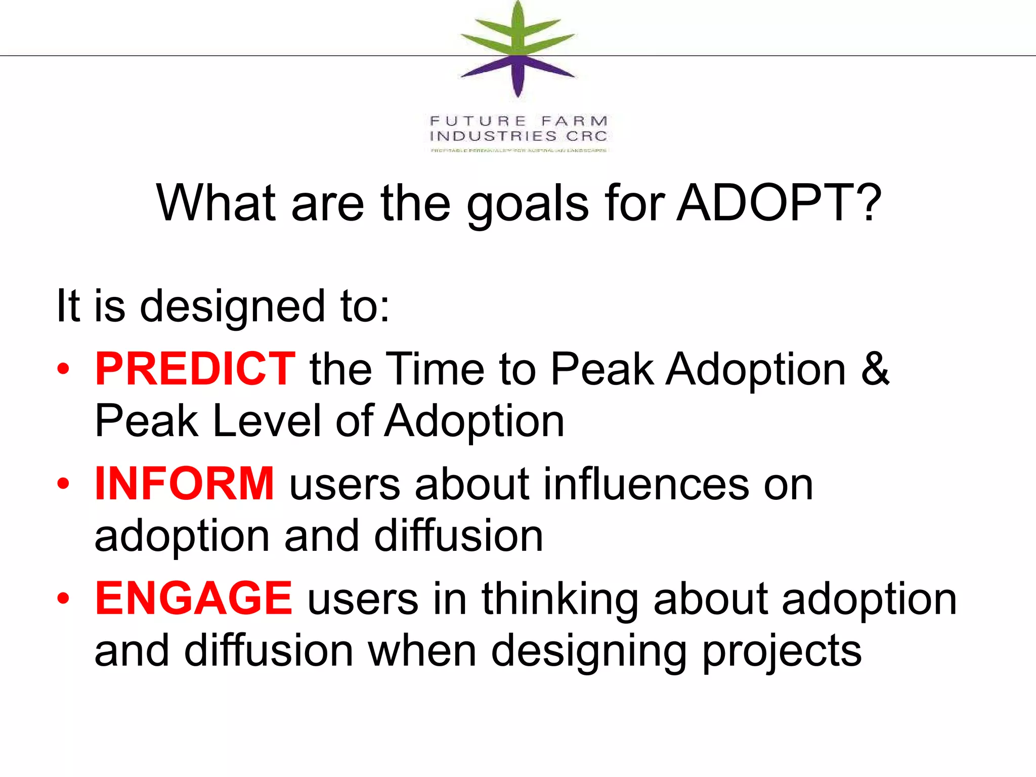 What are the goals for ADOPT? It is designed to:  PREDICT  the Time to Peak Adoption & Peak Level of Adoption INFORM  users about influences on adoption and diffusion ENGAGE  users in thinking about adoption and diffusion when designing projects 