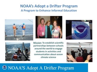 NOAA’s Adopt a Drifter Program
A Program to Enhance Informal Education
Mission: To establish scientific
partnerships between schools
around the world to engage
students in activities and
communication about ocean
climate science
 