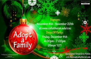 Signups:
November4th-November20th
atwww.callutheran.edu/csc
DropOffParty:
Friday,December4th
4:00pm-7:00pm
Ullman101
Questions?EmailEricFlores
eric.flores@callutheran.edu
Adopt
a
Family
 