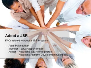 Adopt a JSR
FAQs related to Adopt a JSR Program
-

Aatul Palandurkar
Member – JUG Nagpur (India)
Author – NetBeans IDE How-to [Instant]
NetBeans Platform Development Cookbook

 