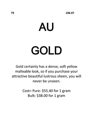 79

196.97

AU
GOLD
Gold certainly has a dense, soft yellow
malleable look, so if you purchase your
attractive beautiful lustrous sheen, you will
never be unseen.
Cost= Pure: $55.40 for 1 gram
Bulk: $38.00 for 1 gram

 