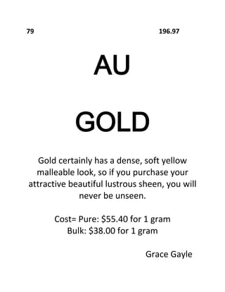 79

196.97

AU
GOLD
Gold certainly has a dense, soft yellow
malleable look, so if you purchase your
attractive beautiful lustrous sheen, you will
never be unseen.
Cost= Pure: $55.40 for 1 gram
Bulk: $38.00 for 1 gram
Grace Gayle

 