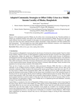 Developing Country Studies                                                                                 www.iiste.org
ISSN 2224-607X (Paper) ISSN 2225-0565 (Online)
Vol 2, No.9, 2012



  Adopted Community Strategies to Offset Utility Crises in a Middle
             Income Locality of Dhaka, Bangladesh
                                                 Shaila Jamal1* Sonia Rahman2
      1.   Masters Student, Department of Urban and Regional Planning, Bangladesh University of Engineering and
                                      Technology (BUET), Dhaka-1000, Bangladesh
      2.   Masters Student, Department of Urban and Regional Planning, Bangladesh University of Engineering and
                                      Technology (BUET), Dhaka-1000, Bangladesh
                                * E-mail of the corresponding author: s.jamal2005@yahoo.com
Abstract
Because of the spontaneous growth of Dhaka city, the utility crisis is increasing day by day. Therefore problems in
utilities are considered centrally with respect to the economy and environment of Dhaka. But the local aspects are
totally different from the central viewpoint. In this paper, two most prominent utility crises in Dhaka (i.e. the supply
of gas and water) have been explored with their impacts and people’s coping mechanism with these problems has
been documented. The local people have been found adopting various alternative measures, even compromising
their daily life cycle to make an adjustment with these problems.
Keywords: Dhaka, utility service, gas, water, coping, daily routine.


1. Introduction
Urban population in Bangladesh is increasing day by day because of rural poverty and poor peoples’ hope for a better
living condition. With the increase of urban population a gradual decrease has been occurred in the urban facilities
and opportunities. Dhaka, the capital city of Bangladesh has become un-livable mainly because of indifference,
mismanagement and lack of proper planning, continuing over the years in an uninterrupted sequence. The authorities
have failed to create a situation where the citizens can live in minimum comfort both within and outside their homes.
They suffer most because of the lack of necessary infrastructures; power and gas supply is highly erratic, water crisis
is most common during summer, drainage and swear system is extremely under-developed. Nearly one-third of the
population lives having no basic amenities of life (Zahid, 2010).
There are lots of studies on services offered by urban governments (Hossain, 2006). But there is a little work
especially in case of Dhaka focusing on people’s sufferings due to mismanagement of these services. Most of the
researches conducted in Dhaka focused on the distressed low income group living in slums that cover only 15% of
the total citizens in Dhaka (Asian Development Bank, 2008). The suffering of the low middle and middle income
group (the dominant income group of Dhaka city) has always been overlooked in most of the researches because of
focusing on the low income group. But the extent of sufferings is different between these two groups. Where the Low
income group generally suffer from health and environment related problems (Podymow et al, n.d), the middle
income groups experience an adverse impact on their day to day lifecycle due to lack of necessary utility services.
These differences are particularly evident in case of Dhaka due to its unplanned growth and inhabitants’ extremely
divergent living standards (Bertuzzo, 2009).
Capital Dhaka is considered as the mirror of Bangladesh. If Dhaka remains energy starved it creates wrong image for
the entire country. But for various reason Dhaka city suffers greatly as power load shedding, gas rationing and water
crisis badly affects the city every now and then (Saleque, 2008). Citizens’ daily life cycle and activities are greatly
influenced by gas and water supply. If any interruption occurs people try to handle it by occupying alternative
sources and compromising their daily schedule. It has been seen that this kind of poor and unsuccessful urban utility
service management have led to a very high extent of informality in its dwellers’ routines (Bertuzzo, 2009). People
make compromises by themselves because they can do a little physical change in solving all these infrastructure
based problems.




                                                           12
 