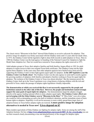 Adoptee
        Rights
The classic movie “Blossoms in the Dust” showed Edna Gladney as an active advocate for adoptees. That
positive image for adoption was firmly associated with the Gladney name until 12 years after her death when,
in 1973, the Gladney Center led the legislative fight to deny birth records to adult adoptees in Texas. Then in
1980 the Gladney Center was the lead agency in founding of the National Council for Adoption to fight the
Model State Adoption Act. That Act would have restored to Texas adoptees the rights removed in 1973.

Adult adoptee groups in Texas, their adoptive families and birth families, began efforts in 1991 for adult
adoptees to regain access to their own original Texas birth certificates. The Gladney Center led the fight
against these adoptees. In the years since then other adoption agencies have backed away from actively
supporting the Gladney Center in their fight against equal rights for adoptees. In the 2007 legislative year the
Gladney Center was finally alone! The Gladney Center was the only agency to send staff to testify against
the growing numbers of adoptees, birth families and adoptive families working in Texas for equal rights for
adoptees. The isolation of the Gladney Center in Texas was almost absolute! But the immense power the
Gladney Center, built up in the Texas Legislature over a long history of placing children with the rich and
powerful in Texas, makes the passage of adoptee rights legislation virtually impossible.

The demonstration at which you received this flyer is not necessarily supported by the people and
institutions named on the other side of this flyer. However, the people and institutions named strongly
support the same goals of equal rights for adoptees. Our demonstrations target the adoptee struggle
directly at the agency leading national efforts to deny adoptee equal rights. The Gladney Center efforts are
not in keeping with the Edna Gladney seen in "Blossoms in the Dust." If “Miss Edna” were alive today,
she would be with us demanding an end to the theft of children's identities, and the immediate return of basic
human rights to adoptees. Hopefully it will not be necessary to more widely spread these tragic facts of
adoption history in Texas before adoptee rights are restored. A more positive image for adoption
alternatives is needed in Texas now! Lives depend on it!

Many modern equivalents of Edna Gladney are fighting for adoptee rights. Some are among the staff of the
Adoption Institute. On line at http://www.adoptioninstitute.org/research/2007_11_for_records.php you can
see their research clearly documenting a true and detailed history of the struggle for adoptee rights.
                                                    (Over)
 