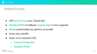● API haut niveau avec TypeScript
● Shadow DOM et fallback scoped style si non supporté
● Build customisable qui génère un bundle
● Inclus des polyfills
● Style via le standard CSS
○ Custom Properties
○ Shadow Parts
PRÉSENTATION
6
 