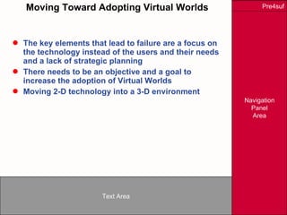 Moving Toward Adopting Virtual Worlds The key elements that lead to failure are a focus on the technology instead of the users and their needs and a lack of strategic planning There needs to be an objective and a goal to increase the adoption of Virtual Worlds Moving 2-D technology into a 3-D environment 