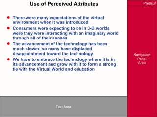 Use of Perceived Attributes There were many expectations of the virtual environment when it was introduced Consumers were expecting to be in 3-D worlds were they were interacting with an imaginary world through all of their senses The advancement of the technology has been much slower, so many have displaced disappointment toward the technology We have to embrace the technology where it is in its advancement and grow with it to form a strong tie with the Virtual World and education 