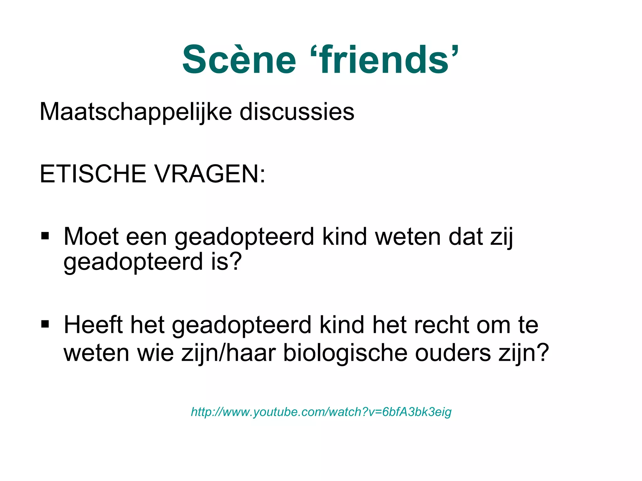 Scène ‘friends’ Maatschappelijke discussies  ETISCHE VRAGEN: Moet een geadopteerd kind weten dat zij geadopteerd is? Heeft het geadopteerd kind het recht om te weten wie zijn/haar biologische ouders zijn?   http:// www.youtube.com / watch ?v=6bfA3bk3eig 
