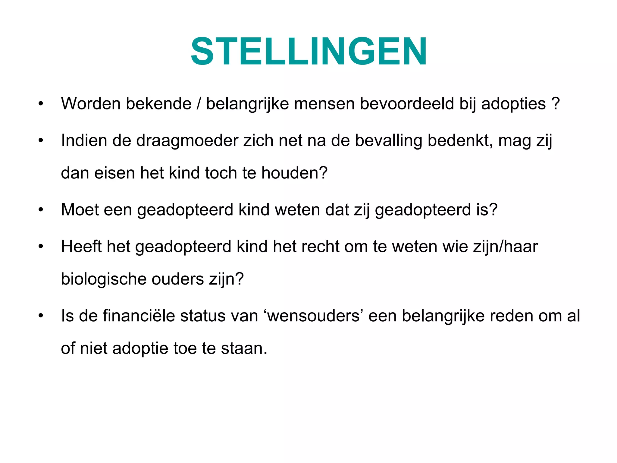 STELLINGEN Worden bekende / belangrijke mensen bevoordeeld bij adopties ? Indien de draagmoeder zich net na de bevalling bedenkt, mag zij dan eisen het kind toch te houden? Moet een geadopteerd kind weten dat zij geadopteerd is? Heeft het geadopteerd kind het recht om te weten wie zijn/haar biologische ouders zijn? Is de financiële status van ‘wensouders’ een belangrijke reden om al of niet adoptie toe te staan. 