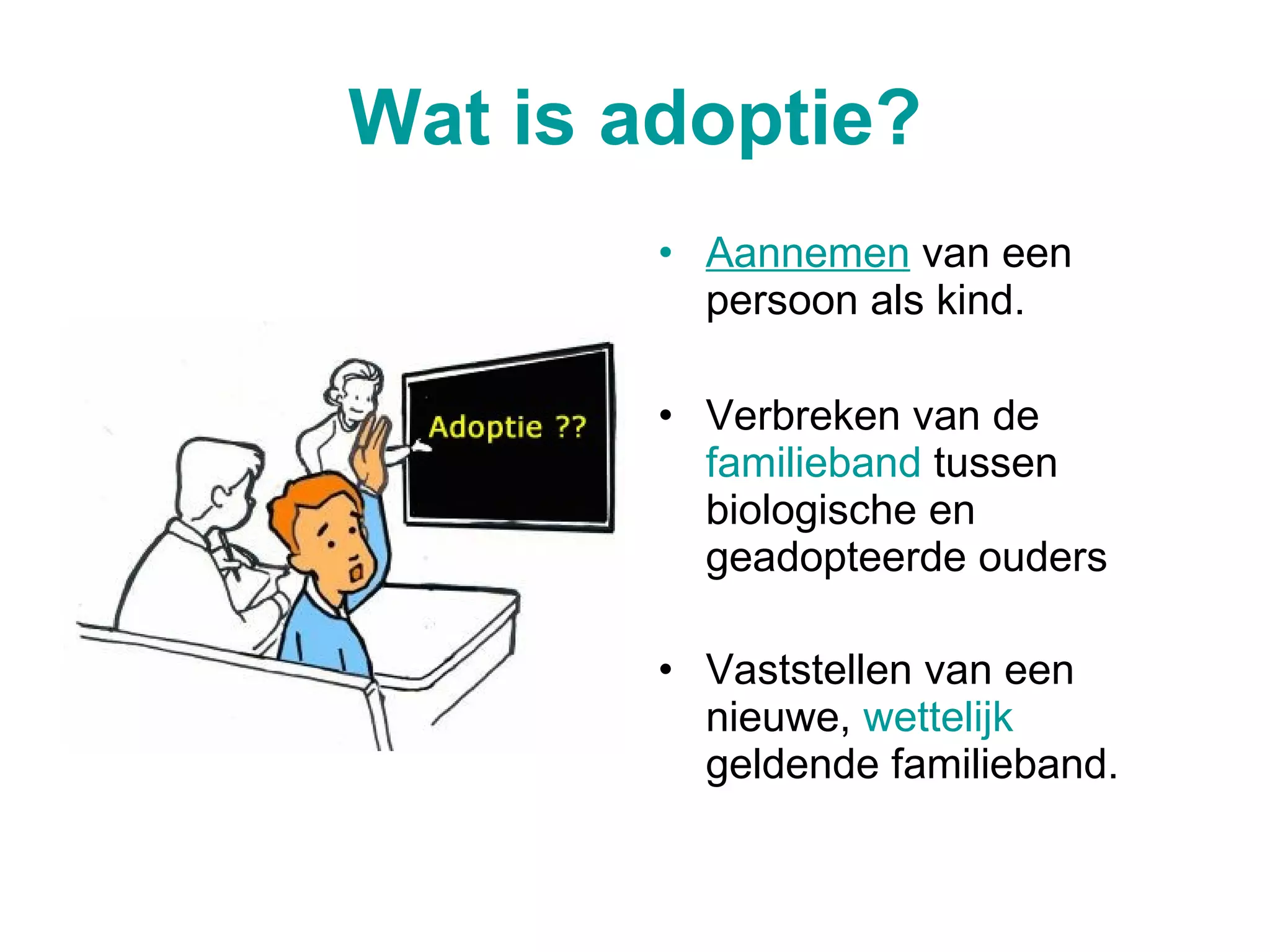 Wat is adoptie? Aannemen  van een persoon als kind. Verbreken van de  familieband  tussen biologische en geadopteerde ouders  Vaststellen van een nieuwe,  wettelijk  geldende familieband.   