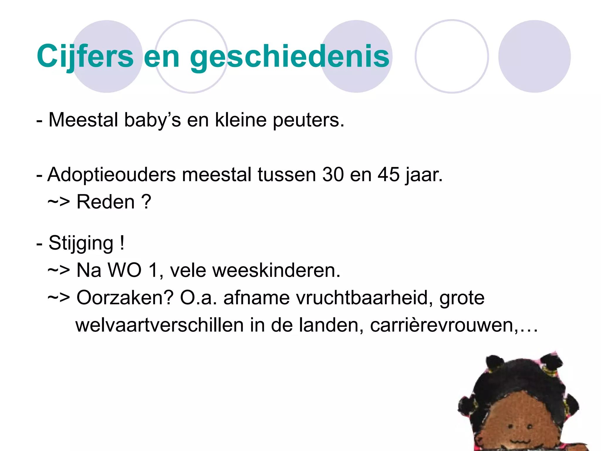 Cijfers en geschiedenis - Meestal baby’s en kleine peuters. - Adoptieouders meestal tussen 30 en 45 jaar. ~> Reden ? - Stijging ! ~> Na WO 1, vele weeskinderen. ~> Oorzaken? O.a. afname vruchtbaarheid, grote  welvaartverschillen in de landen, carrièrevrouwen,… 