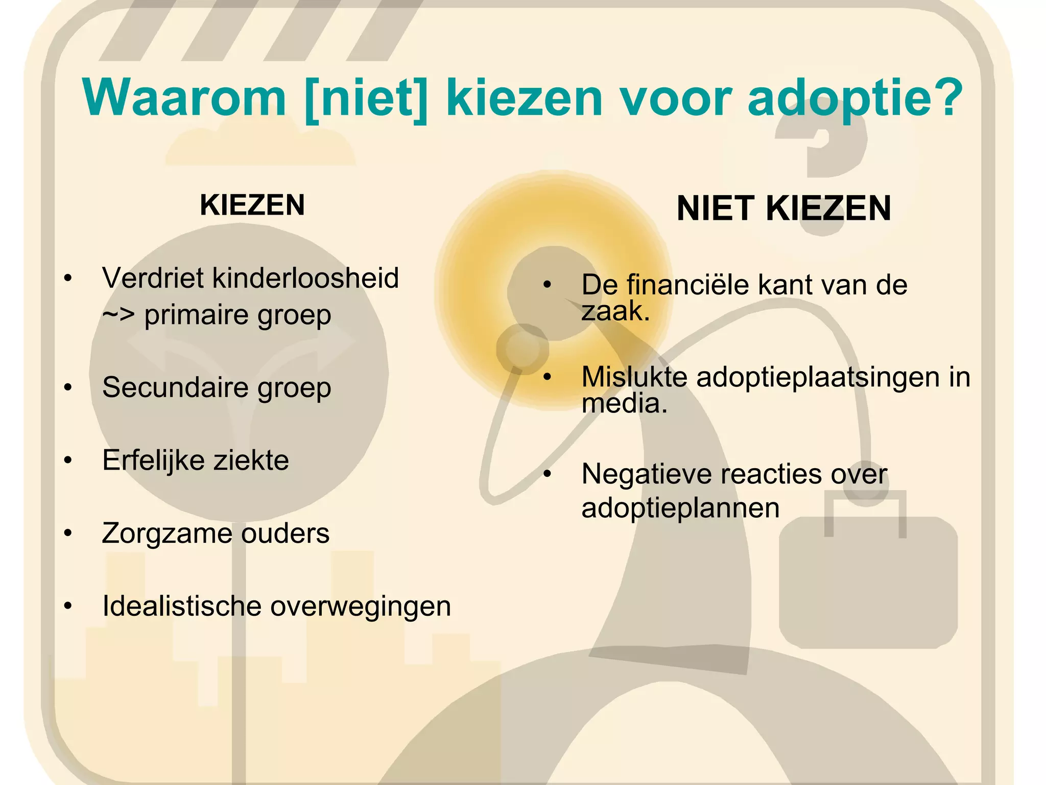 Waarom [niet] kiezen voor adoptie?   KIEZEN Verdriet kinderloosheid ~> primaire groep Secundaire groep Erfelijke ziekte Zorgzame ouders Idealistische overwegingen   NIET KIEZEN De financiële kant van de zaak. Mislukte adoptieplaatsingen in media. Negatieve reacties over adoptieplannen   