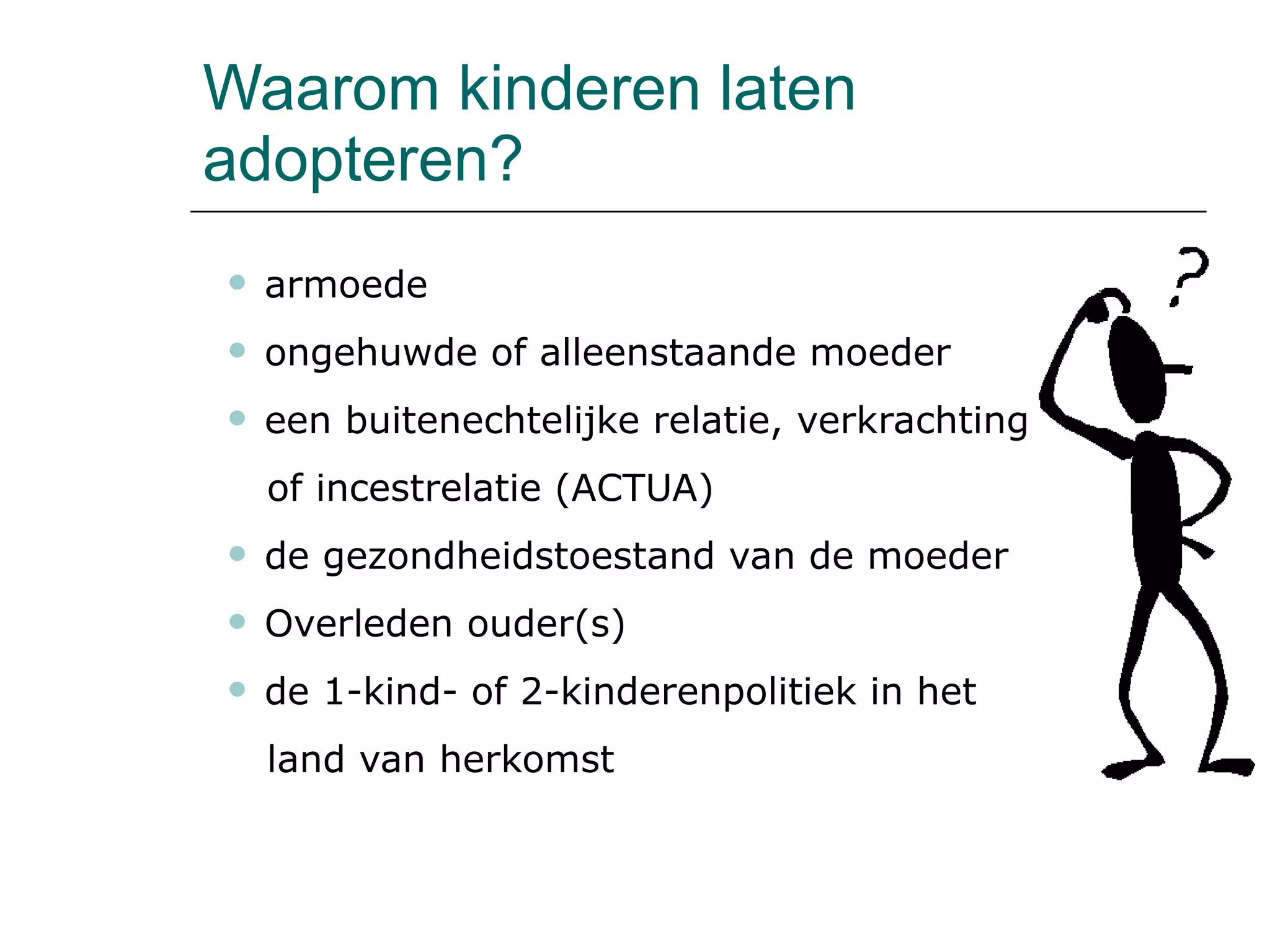 Waarom kinderen laten adopteren? armoede ongehuwde of alleenstaande moeder een buitenechtelijke relatie, verkrachting  of incestrelatie (ACTUA) de gezondheidstoestand van de moeder Overleden ouder(s) de 1-kind- of 2-kinderenpolitiek in het  land van herkomst 