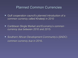 Planned Common Currencies Gulf cooperation council’s planned introduction of a common currency called  Khaleeji  in 2010 Caribbean Single Market and Economy’s common currency due between 2010 and 2015. Southern African Development Community’s (SADC) common currency due in 2016 .  