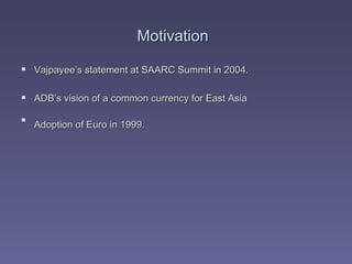Motivation   Vajpayee’s statement at SAARC Summit in 2004. ADB’s vision of a common currency for East Asia Adoption of Euro in 1999.   