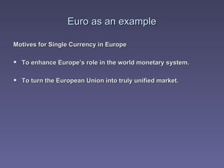 Euro as an example Motives for Single Currency in Europe To enhance Europe’s role in the world monetary system. To turn the European Union into truly unified market. 