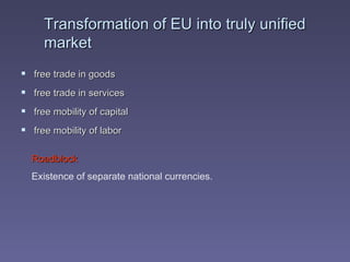 Transformation of EU into truly unified market free trade in goods free trade in services free mobility of capital free mobility of labor Roadblock Existence of separate national currencies. 